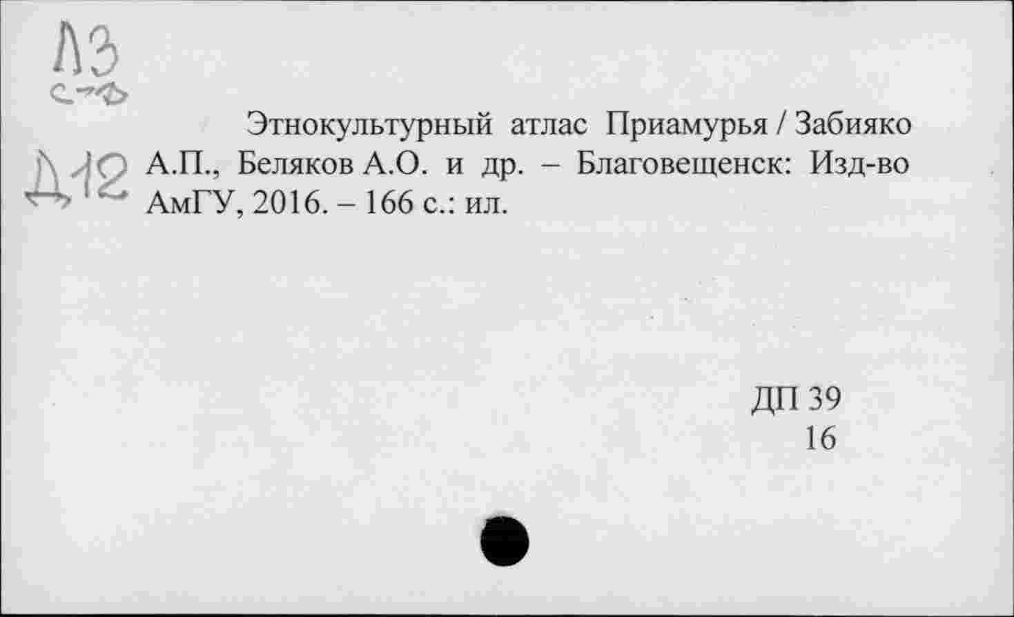 ﻿Этнокультурный атлас Приамурья / Забияко А.П., Беляков А.О. и др. - Благовещенск: Изд-во АмГУ, 2016. - 166 с.: ил.
ДП 39
16